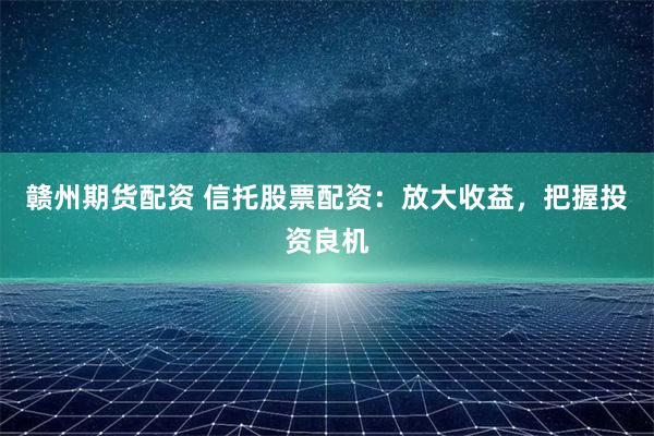 赣州期货配资 信托股票配资：放大收益，把握投资良机