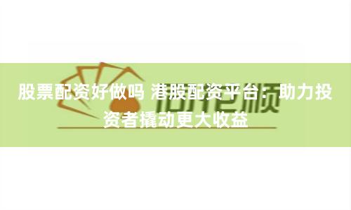 股票配资好做吗 港股配资平台：助力投资者撬动更大收益