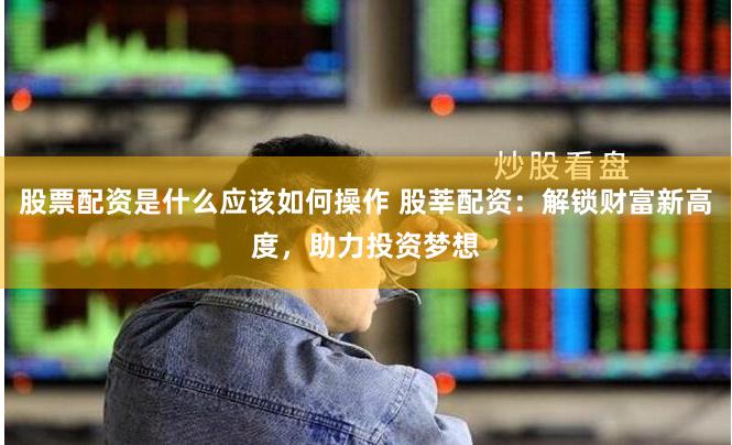 股票配资是什么应该如何操作 股莘配资：解锁财富新高度，助力投资梦想