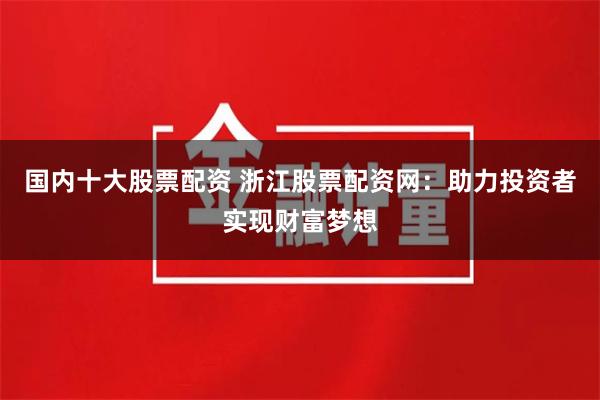 国内十大股票配资 浙江股票配资网：助力投资者实现财富梦想