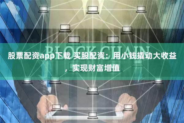 股票配资app下载 买股配资：用小钱撬动大收益，实现财富增值