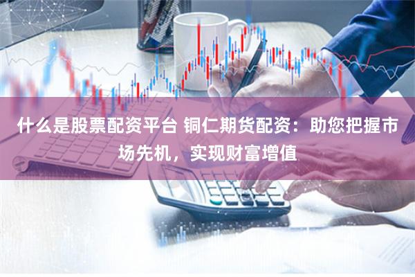 什么是股票配资平台 铜仁期货配资：助您把握市场先机，实现财富增值