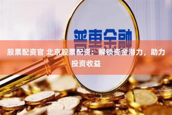股票配资官 北京股票配资：解锁资金潜力，助力投资收益