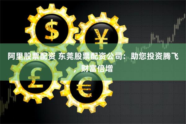 阿里股票配资 东莞股票配资公司：助您投资腾飞，财富倍增