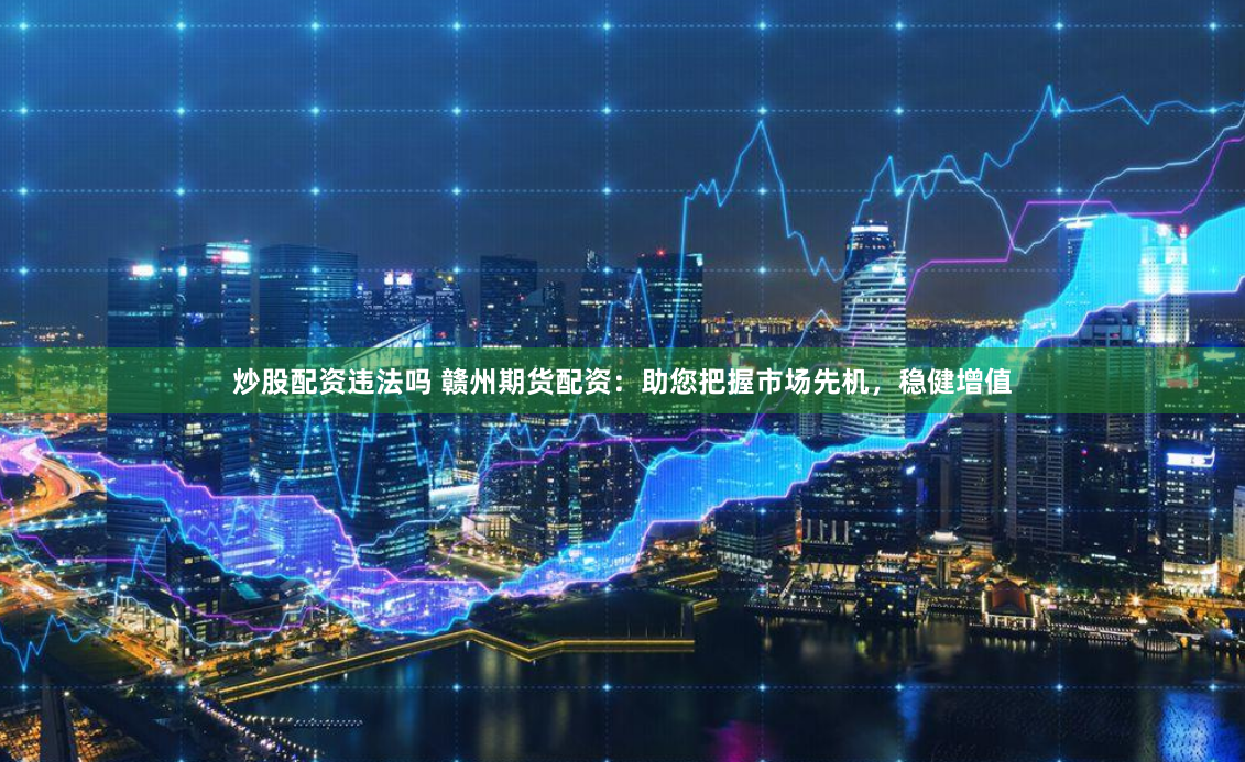 炒股配资违法吗 赣州期货配资:助您把握市场先机,稳健增值