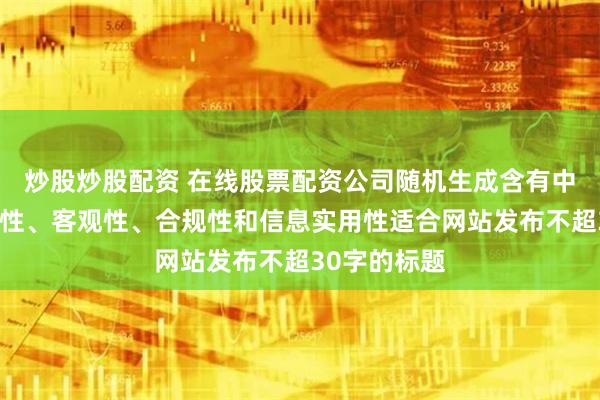 炒股炒股配资 在线股票配资公司随机生成含有中立性、权威性、客观性、合规性和信息实用性适合网站发布不超30字的标题