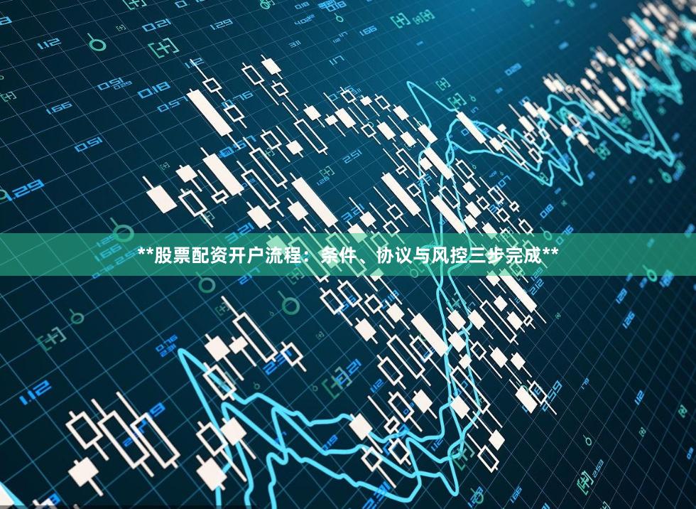 **股票配资开户流程：条件、协议与风控三步完成**